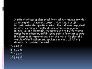 A 48 in diameter spoked steel flywheel having a 12 in wide x
10 in deep rim rotates at 200 rpm. How long a cut (in
inches) can be stamped in one inch thick aluminum plate if
utimate shearing strength of the aluminum is 40,000
lb/in^2. During stamping, the force exerted by the stamp
varies from a maximum F lb at the point of contact to zero
lb when the stamp emerges from the metal. Neglect the
weight of the flywheel and spokes and use 0.28 lb/in^3
density for flywheel material.
A. 43.2 in
B. 41.1 in
C. 44.5 in
D. 35.9 in
 
