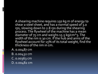 A shearing machine requires 150 kg m of energy to
shear a steel sheet, and has a normal speed of 3.0
rps, slowing down to 2.8 rps during the shearing
process.The flywheel of the machine has a mean
diameter of 75 cm and weighs 15.5 kg/cm^3.The
width of the rim is 30 cm. If the hub and arms of the
flywheel account for 15% of its total weight, find the
thickness of the rim in cm.
A. 0.00487 cm
B. 0.00432 cm
C. 0.00363 cm
D. 0.00482 cm
 
