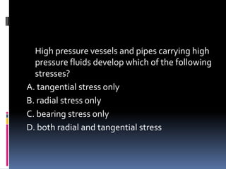 High pressure vessels and pipes carrying high
pressure fluids develop which of the following
stresses?
A. tangential stress only
B. radial stress only
C. bearing stress only
D. both radial and tangential stress
 