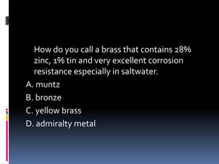 How do you call a brass that contains 28%
zinc, 1% tin and very excellent corrosion
resistance especially in saltwater.
A. muntz
B. bronze
C. yellow brass
D. admiralty metal
 