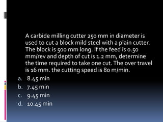 A carbide milling cutter 250 mm in diameter is
used to cut a block mild steel with a plain cutter.
The block is 500 mm long. If the feed is 0.50
mm/rev and depth of cut is 1.2 mm, determine
the time required to take one cut.The over travel
is 16 mm. the cutting speed is 80 m/min.
a. 8.45 min
b. 7.45 min
c. 9.45 min
d. 10.45 min
 