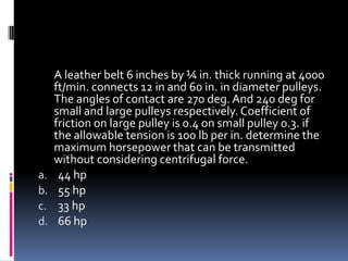 A leather belt 6 inches by ¼ in. thick running at 4000
ft/min. connects 12 in and 60 in. in diameter pulleys.
The angles of contact are 270 deg.And 240 deg for
small and large pulleys respectively.Coefficient of
friction on large pulley is 0.4 on small pulley 0.3. if
the allowable tension is 100 lb per in. determine the
maximum horsepower that can be transmitted
without considering centrifugal force.
a. 44 hp
b. 55 hp
c. 33 hp
d. 66 hp
 