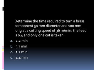 Determine the time required to turn a brass
component 50 mm diameter and 100 mm
long at a cutting speed of 36 m/min. the feed
is 0.4 and only one cut is taken.
a. 2.2 min
b. 3.3 min
c. 1.2 min
d. 4.4 min
 