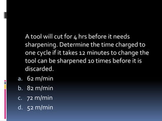 A tool will cut for 4 hrs before it needs
sharpening. Determine the time charged to
one cycle if it takes 12 minutes to change the
tool can be sharpened 10 times before it is
discarded.
a. 62 m/min
b. 82 m/min
c. 72 m/min
d. 52 m/min
 