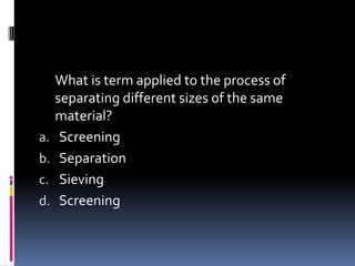 What is term applied to the process of
separating different sizes of the same
material?
a. Screening
b. Separation
c. Sieving
d. Screening
 