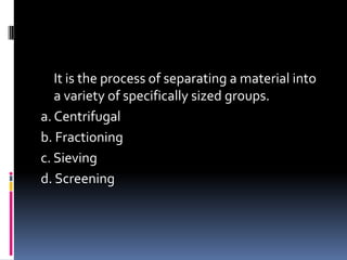 It is the process of separating a material into
a variety of specifically sized groups.
a. Centrifugal
b. Fractioning
c. Sieving
d. Screening
 