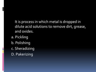 It is process in which metal is dropped in
dilute acid solutions to remove dirt, grease,
and oxides.
a. Pickling
b. Polishing
c. Sheradizing
D. Pakerizing
 