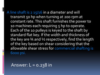 A line shaft is 2 15/16 in a diameter and will
transmit 50 hp when turning at 200 rpm at
constant rate.This shaft furnishes the power to
10 machines each requiring 5 hp to operate.
Each of the 10 pulleys is keyed to the shaft by
standard flat key. If the width and thickness of
the key are ¾ and ½ respectively, find the length
of the key based on shear considering that the
allowable shear stress for commercial shafting is
6000 psi.
Answer: L = 0.238 in
 