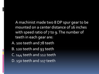A machinist made two 8 DP spur gear to be
mounted on a center distance of 16 inches
with speed ratio of 7 to 9.The number of
teeth in each gear are:
A. 100 teeth and 78 teeth
B. 120 teeth and 93 teeth
C. 144 teeth and 112 teeth
D. 150 teeth and 117 teeth
 