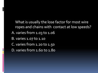 What is usually the lose factor for most wire
ropes and chains with contact at low speeds?
A. varies from 1.03 to 1.06
B. varies 1.07 to 1.10
C. varies from 1.20 to 1.50
D. varies from 1.60 to 1.80
 