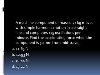 A machine component of mass 0.77 kg moves
with simple harmonic motion in a straight
line and completes 175 oscillations per
minute. Find the accelerating force when the
component is 50 mm from mid-travel.
a. 11.65 N
b. 12.93 N
c. 10.44 N
d. 13.22 N
 