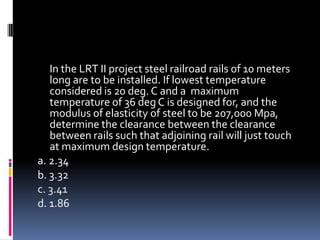 In the LRT II project steel railroad rails of 10 meters
long are to be installed. If lowest temperature
considered is 20 deg. C and a maximum
temperature of 36 deg C is designed for, and the
modulus of elasticity of steel to be 207,000 Mpa,
determine the clearance between the clearance
between rails such that adjoining rail will just touch
at maximum design temperature.
a. 2.34
b. 3.32
c. 3.41
d. 1.86
 
