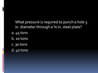 What pressure is required to punch a hole 3
in. diameter through a ¼ in. steel plate?
a. 45 tons
b. 20 tons
c. 30 tons
d. 40 tons
 