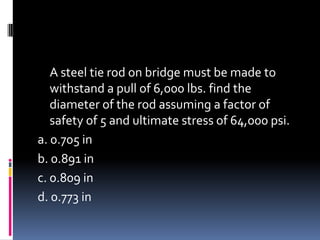 A steel tie rod on bridge must be made to
withstand a pull of 6,000 lbs. find the
diameter of the rod assuming a factor of
safety of 5 and ultimate stress of 64,000 psi.
a. 0.705 in
b. 0.891 in
c. 0.809 in
d. 0.773 in
 
