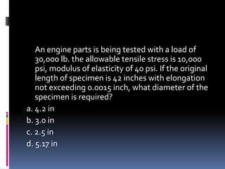An engine parts is being tested with a load of
30,000 lb. the allowable tensile stress is 10,000
psi, modulus of elasticity of 40 psi. If the original
length of specimen is 42 inches with elongation
not exceeding 0.0015 inch, what diameter of the
specimen is required?
a. 4.2 in
b. 3.0 in
c. 2.5 in
d. 5.17 in
 