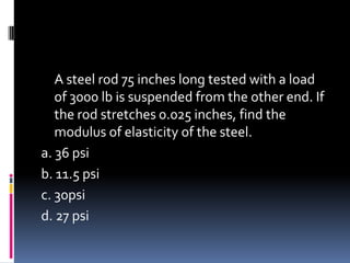 A steel rod 75 inches long tested with a load
of 3000 lb is suspended from the other end. If
the rod stretches 0.025 inches, find the
modulus of elasticity of the steel.
a. 36 psi
b. 11.5 psi
c. 30psi
d. 27 psi
 