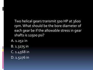Two helical gears transmit 500 HP at 3600
rpm.What should be the bore diameter of
each gear be if the allowable stress in gear
shafts is 12500 psi?
A. 1.252 in
B. 1.3275 in
C. 1.4568 in
D. 1.5276 in
 