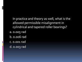 In practice and theory as well, what is the
allowed permissible misalignment in
cylindrical and tapered roller bearings?
a. 0.005 rad
b. 0.006 rad
c. 0.001 rad
d. 0.003 rad
 