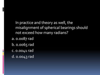 In practice and theory as well, the
misalignment of spherical bearings should
not exceed how many radians?
a. 0.0087 rad
b. 0.0065 rad
c. 0.0041 rad
d. 0.0043 rad
 