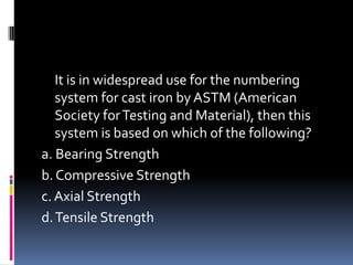 It is in widespread use for the numbering
system for cast iron by ASTM (American
Society forTesting and Material), then this
system is based on which of the following?
a. Bearing Strength
b. Compressive Strength
c.Axial Strength
d.Tensile Strength
 