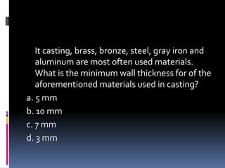 It casting, brass, bronze, steel, gray iron and
aluminum are most often used materials.
What is the minimum wall thickness for of the
aforementioned materials used in casting?
a. 5 mm
b. 10 mm
c. 7 mm
d. 3 mm
 