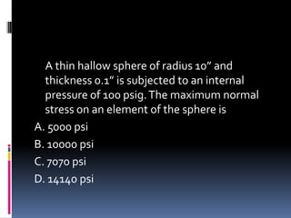 A thin hallow sphere of radius 10” and
thickness 0.1” is subjected to an internal
pressure of 100 psig.The maximum normal
stress on an element of the sphere is
A. 5000 psi
B. 10000 psi
C. 7070 psi
D. 14140 psi
 