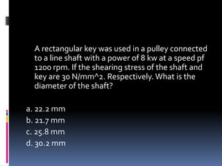 A rectangular key was used in a pulley connected
to a line shaft with a power of 8 kw at a speed pf
1200 rpm. If the shearing stress of the shaft and
key are 30 N/mm^2. Respectively.What is the
diameter of the shaft?
a. 22.2 mm
b. 21.7 mm
c. 25.8 mm
d. 30.2 mm
 