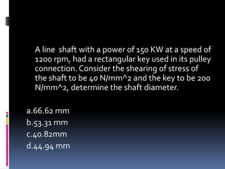 A line shaft with a power of 150 KW at a speed of
1200 rpm, had a rectangular key used in its pulley
connection. Consider the shearing of stress of
the shaft to be 40 N/mm^2 and the key to be 200
N/mm^2, determine the shaft diameter.
a.66.62 mm
b.53.31 mm
c.40.82mm
d.44.94 mm
 