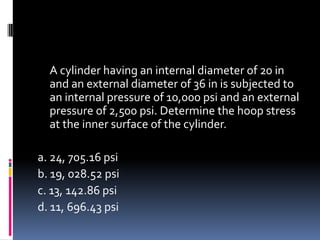 A cylinder having an internal diameter of 20 in
and an external diameter of 36 in is subjected to
an internal pressure of 10,000 psi and an external
pressure of 2,500 psi. Determine the hoop stress
at the inner surface of the cylinder.
a. 24, 705.16 psi
b. 19, 028.52 psi
c. 13, 142.86 psi
d. 11, 696.43 psi
 
