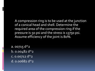 A compression ring is to be used at the junction
of a conical head and shell. Determine the
required area of the compression ring if the
pressure is 50 psi and the stress is 13750 psi.
Assume efficiency of the joint is 80%.
a. 00715 d^2
b. 0.00482 d^2
c. 0.00712 d^2
d. 0.00682 d^2
 
