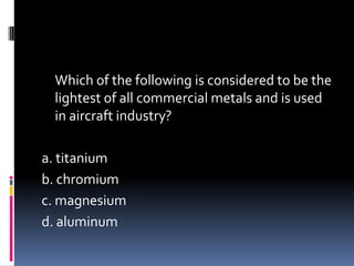 Which of the following is considered to be the
lightest of all commercial metals and is used
in aircraft industry?
a. titanium
b. chromium
c. magnesium
d. aluminum
 