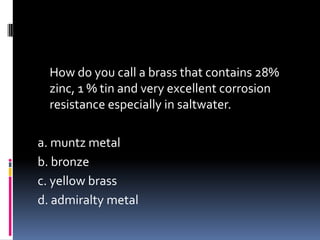 How do you call a brass that contains 28%
zinc, 1 % tin and very excellent corrosion
resistance especially in saltwater.
a. muntz metal
b. bronze
c. yellow brass
d. admiralty metal
 