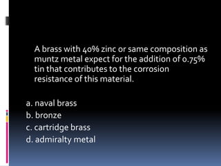 A brass with 40% zinc or same composition as
muntz metal expect for the addition of 0.75%
tin that contributes to the corrosion
resistance of this material.
a. naval brass
b. bronze
c. cartridge brass
d. admiralty metal
 