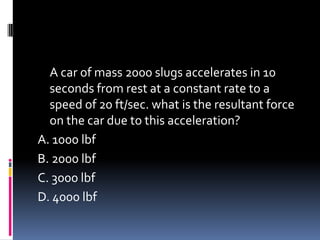 A car of mass 2000 slugs accelerates in 10
seconds from rest at a constant rate to a
speed of 20 ft/sec. what is the resultant force
on the car due to this acceleration?
A. 1000 lbf
B. 2000 lbf
C. 3000 lbf
D. 4000 lbf
 