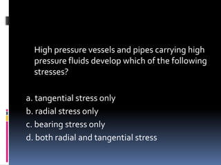 High pressure vessels and pipes carrying high
pressure fluids develop which of the following
stresses?
a. tangential stress only
b. radial stress only
c. bearing stress only
d. both radial and tangential stress
 