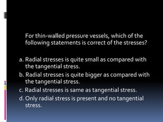 For thin-walled pressure vessels, which of the
following statements is correct of the stresses?
a. Radial stresses is quite small as compared with
the tangential stress.
b. Radial stresses is quite bigger as compared with
the tangential stress.
c. Radial stresses is same as tangential stress.
d. Only radial stress is present and no tangential
stress.
 