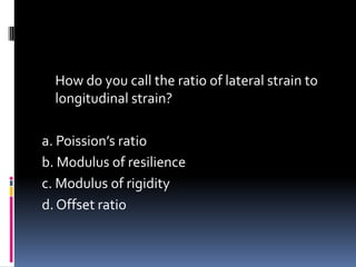 How do you call the ratio of lateral strain to
longitudinal strain?
a. Poission’s ratio
b. Modulus of resilience
c. Modulus of rigidity
d. Offset ratio
 