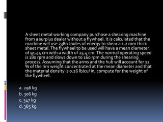 A sheet metal working company purchase a shearing machine
from a surplus dealer without a flywheel. It is calculated that the
machine will use 2380 Joules of energy to shear a 1.2 mm thick
sheet metal.The flywheel to be used will have a mean diameter
of 91.44 cm with a width of 25.4 cm.The normal operating speed
is 180 rpm and slows down to 160 rpm during the shearing
process. Assuming that the arms and the hub will account for 12
% of the rim weight concentrated at the mean diameter and that
the material density is 0.26 lb/cu/ in, compute for the weight of
the flywheel.
a. 296 kg
b. 306 kg
c. 347 kg
d. 385 kg
 