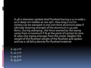 A 48 in diameter spoked steel flywheel having a 12 in wide x
10 in deep rim rotates at 200 rpm. How long a cut (in
inches) can be stamped in one inch thick aluminum plate if
ultimate shearing strength of the aluminum is 40,000
lb/in2. During stamping , the force exerted by the stamp
varies from a maximum F lb at the point of contact to zero
lb when the stamp emerges from the metal. Neglect the
weight of the flywheel weight of the flywheel and spokes
and use 0.28 lb/in3 density for flywheel material.
a. 43.2 in
b. 41.1 in
c. 44.5 in
d. 35.9 in
 