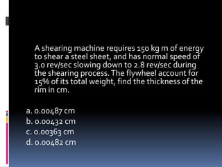 A shearing machine requires 150 kg m of energy
to shear a steel sheet, and has normal speed of
3.0 rev/sec slowing down to 2.8 rev/sec during
the shearing process.The flywheel account for
15% of its total weight, find the thickness of the
rim in cm.
a. 0.00487 cm
b. 0.00432 cm
c. 0.00363 cm
d. 0.00482 cm
 