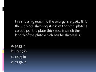 In a shearing machine the energy is 29,264 ft-lb,
the ultimate shearing stress of the steel plate is
40,000 psi, the plate thickness is 1 inch the
length of the plate which can be sheared is:
a. 7055 in
b. 10.55 in
c. 12.75 in
d. 17.56 in
 