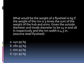 What would be the weight of a flywheel in kg if
the weight of the rim is 3 times the sum of the
weight of the hub and arms. Given the outside
diameter and inside diameter to be 24 in and 18
in respectively and the rim width is 4.5 in.
(assume steel flywheel)
a. 140.95 kg
b. 160.95 kg
c. 200.95 kg
d. 152.95 kg
 