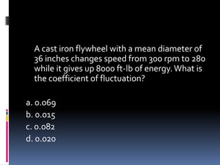 A cast iron flywheel with a mean diameter of
36 inches changes speed from 300 rpm to 280
while it gives up 8000 ft-lb of energy.What is
the coefficient of fluctuation?
a. 0.069
b. 0.015
c. 0.082
d. 0.020
 