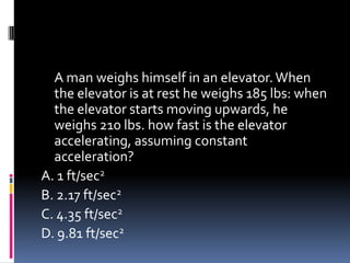 A man weighs himself in an elevator.When
the elevator is at rest he weighs 185 lbs: when
the elevator starts moving upwards, he
weighs 210 lbs. how fast is the elevator
accelerating, assuming constant
acceleration?
A. 1 ft/sec2
B. 2.17 ft/sec2
C. 4.35 ft/sec2
D. 9.81 ft/sec2
 