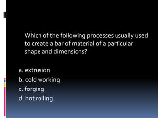 Which of the following processes usually used
to create a bar of material of a particular
shape and dimensions?
a. extrusion
b. cold working
c. forging
d. hot rolling
 