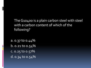 The G10400 is a plain carbon steel with steel
with a carbon content of which of the
following?
a. 0.37 to 0.44%
b. 0.21 to 0.54%
c. 0.25 to 0.57%
d. 0.34 to 0.54%
 