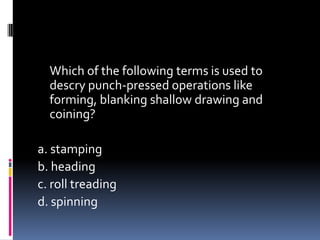 Which of the following terms is used to
descry punch-pressed operations like
forming, blanking shallow drawing and
coining?
a. stamping
b. heading
c. roll treading
d. spinning
 