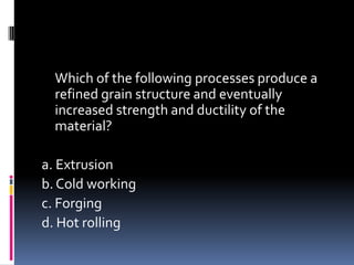 Which of the following processes produce a
refined grain structure and eventually
increased strength and ductility of the
material?
a. Extrusion
b. Cold working
c. Forging
d. Hot rolling
 