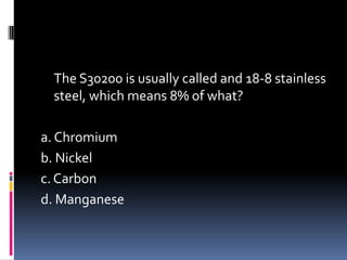 The S30200 is usually called and 18-8 stainless
steel, which means 8% of what?
a. Chromium
b. Nickel
c. Carbon
d. Manganese
 