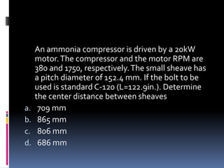An ammonia compressor is driven by a 20kW
motor.The compressor and the motor RPM are
380 and 1750, respectively.The small sheave has
a pitch diameter of 152.4 mm. If the bolt to be
used is standard C-120 (L=122.9in.). Determine
the center distance between sheaves
a. 709 mm
b. 865 mm
c. 806 mm
d. 686 mm
 
